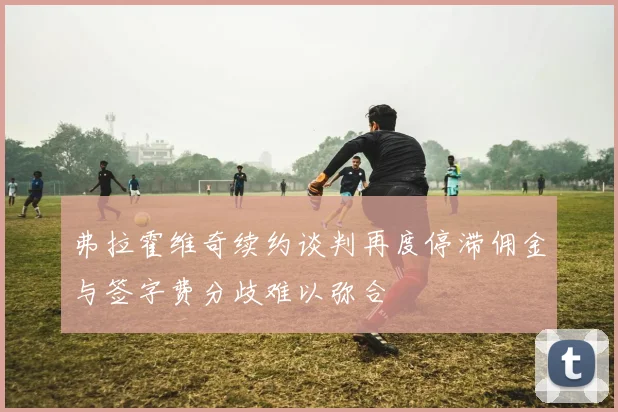 弗拉霍维奇续约谈判再度停滞佣金与签字费分歧难以弥合