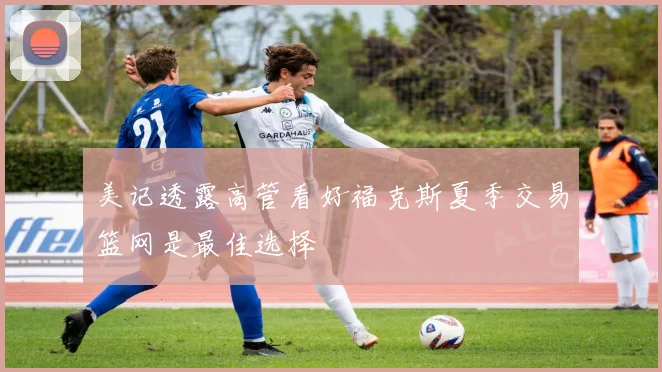美记透露高管看好福克斯夏季交易篮网是最佳选择