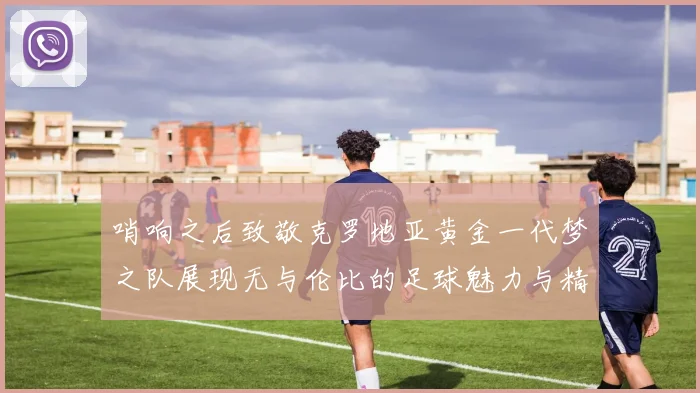 哨响之后致敬克罗地亚黄金一代梦之队展现无与伦比的足球魅力与精神
