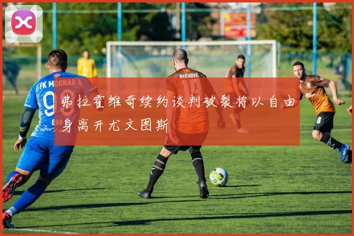 弗拉霍维奇续约谈判破裂将以自由身离开尤文图斯