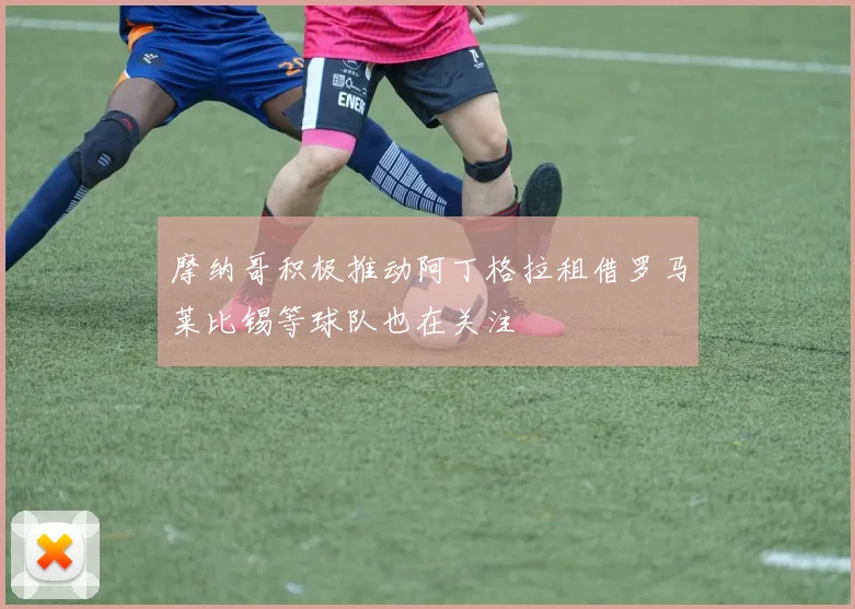 摩纳哥积极推动阿丁格拉租借罗马莱比锡等球队也在关注