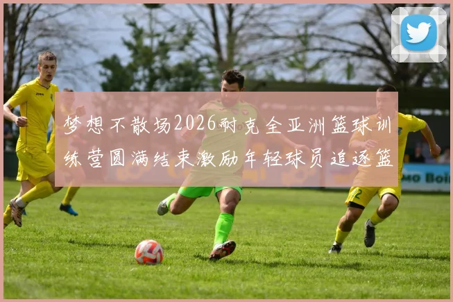 梦想不散场2026耐克全亚洲篮球训练营圆满结束激励年轻球员追逐篮球梦想