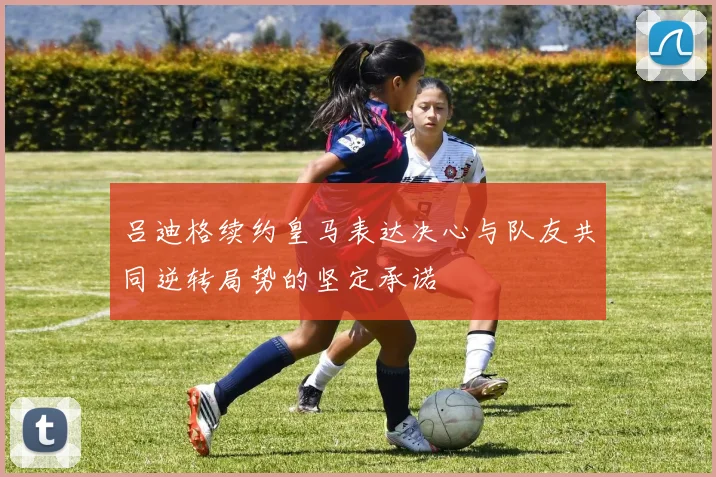吕迪格续约皇马表达决心与队友共同逆转局势的坚定承诺