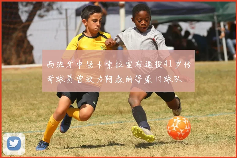 西班牙中场卡索拉宣布退役41岁传奇球员曾效力阿森纳等豪门球队