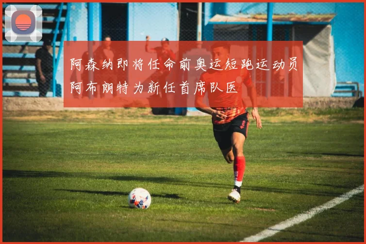 阿森纳即将任命前奥运短跑运动员阿布朗特为新任首席队医