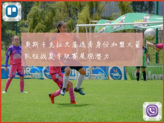 奥斯卡克拉夫落选秀身份加盟火箭队征战夏季联赛展现潜力