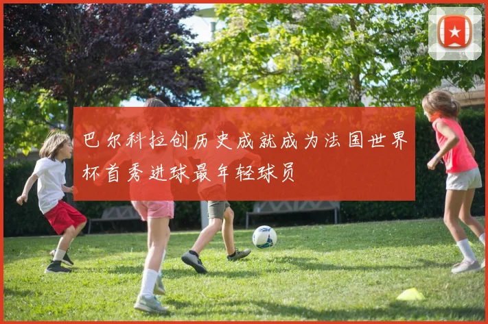 巴尔科拉创历史成就成为法国世界杯首秀进球最年轻球员