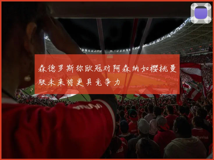 森德罗斯称欧冠对阿森纳如樱桃曼联未来将更具竞争力