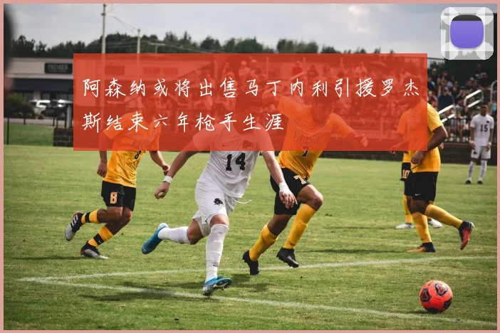 阿森纳或将出售马丁内利引援罗杰斯结束六年枪手生涯