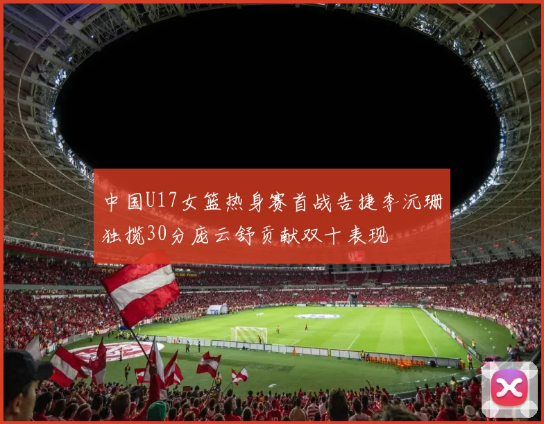 中国U17女篮热身赛首战告捷李沅珊独揽30分庞云舒贡献双十表现