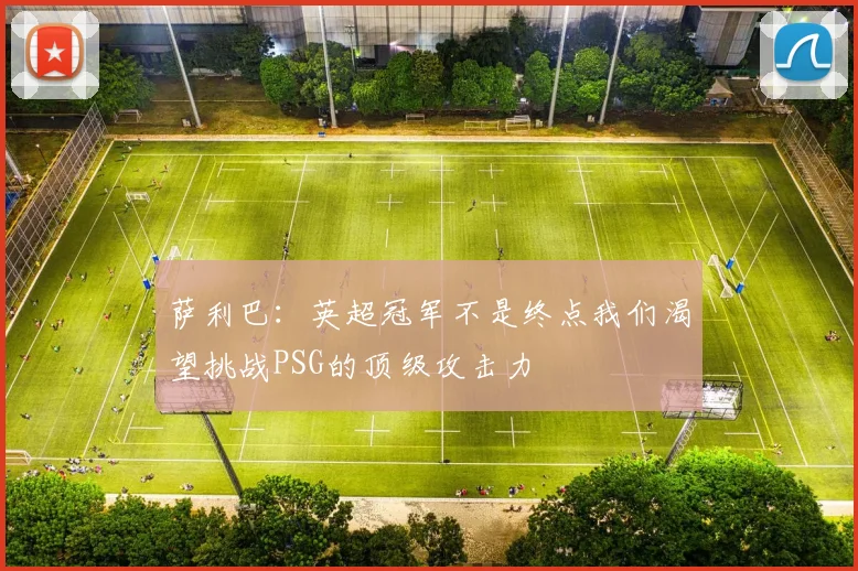 萨利巴：英超冠军不是终点我们渴望挑战PSG的顶级攻击力