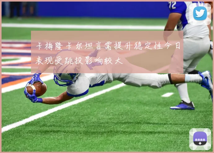 卡梅隆卡尔坦言需提升稳定性今日表现受跳投影响较大