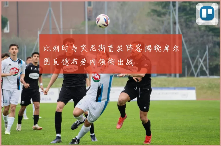 比利时与突尼斯首发阵容揭晓库尔图瓦德布劳内领衔出战