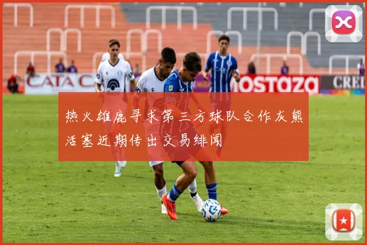热火雄鹿寻求第三方球队合作灰熊活塞近期传出交易绯闻