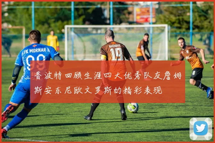 香波特回顾生涯四大优秀队友詹姆斯安东尼欧文罗斯的精彩表现