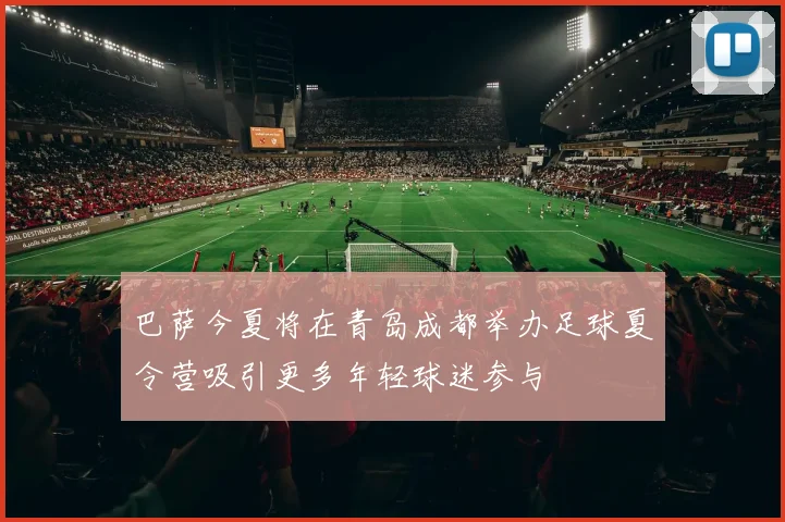 巴萨今夏将在青岛成都举办足球夏令营吸引更多年轻球迷参与