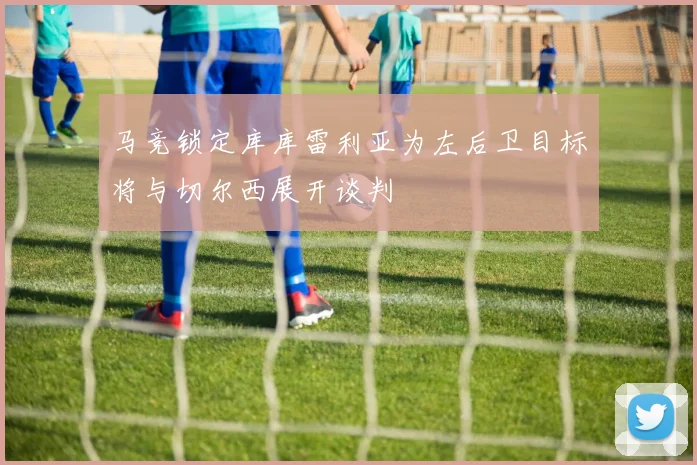 马竞锁定库库雷利亚为左后卫目标将与切尔西展开谈判